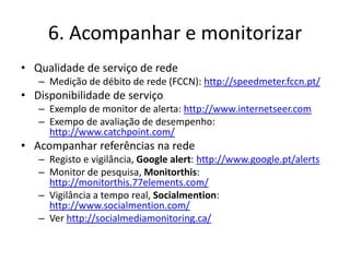 6. Acompanhar e monitorizar
• Qualidade de serviço de rede
   – Medição de débito de rede (FCCN): http://speedmeter.fccn.pt/
• Disponibilidade de serviço
   – Exemplo de monitor de alerta: http://www.internetseer.com
   – Exempo de avaliação de desempenho:
     http://www.catchpoint.com/
• Acompanhar referências na rede
   – Registo e vigilância, Google alert: http://www.google.pt/alerts
   – Monitor de pesquisa, Monitorthis:
     http://monitorthis.77elements.com/
   – Vigilância a tempo real, Socialmention:
     http://www.socialmention.com/
   – Ver http://socialmediamonitoring.ca/
 
