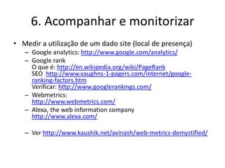 6. Acompanhar e monitorizar
• Medir a utilização de um dado site (local de presença)
   – Google analytics: http://www.google.com/analytics/
   – Google rank
     O que é: http://en.wikipedia.org/wiki/PageRank
     SEO http://www.vaughns-1-pagers.com/internet/google-
     ranking-factors.htm
     Verificar: http://www.googlerankings.com/
   – Webmetrics:
     http://www.webmetrics.com/
   – Alexa, the web information company
     http://www.alexa.com/

   – Ver http://www.kaushik.net/avinash/web-metrics-demystified/
 