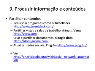 9. Produzir informação e conteúdos
• Partilhar conteúdos
  – Recurso a programas como o TweetDeck
    http://www.tweetdeck.com/
  – Partilhar vistas e salas de trabalho virtuais: Vyew
    http://vyew.com
  – Criar e partilhar documentos: Google docs
    https://docs.google.com
  – Atualizar redes sociais: Ping.fm http://www.ping.fm/

  – Ver
    http://en.wikipedia.org/wiki/Social_network_automat
    ion
 