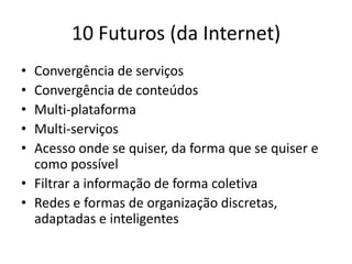 10 Futuros (da Internet)
• Convergência de serviços
• Convergência de conteúdos
• Multi-plataforma
• Multi-serviços
• Acesso onde se quiser, da forma que se quiser e
  como possível
• Filtrar a informação de forma coletiva
• Redes e formas de organização discretas,
  adaptadas e inteligentes
 