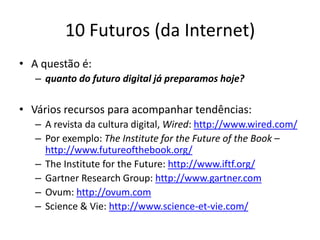 10 Futuros (da Internet)
• A questão é:
   – quanto do futuro digital já preparamos hoje?

• Vários recursos para acompanhar tendências:
   – A revista da cultura digital, Wired: http://www.wired.com/
   – Por exemplo: The Institute for the Future of the Book –
     http://www.futureofthebook.org/
   – The Institute for the Future: http://www.iftf.org/
   – Gartner Research Group: http://www.gartner.com
   – Ovum: http://ovum.com
   – Science & Vie: http://www.science-et-vie.com/
 