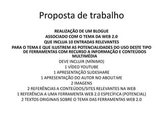 Proposta de trabalho
                    REALIZAÇÃO DE UM BLOGUE
               ASSOCIADO COM O TEMA DA WEB 2.0
               QUE INCLUA 10 ENTRADAS RELEVANTES
PARA O TEMA E QUE ILUSTREM AS POTENCIALIDADES DO USO DESTE TIPO
     DE FERRAMENTAS COM RECURSO A INFORMAÇÃO E CONTEÚDOS
                             MULTIMÉDIA
                      DEVE INCLUIR (MÍNIMO)
                         1 VÍDEO YOUTUBE
                   1 APRESENTAÇÃO SLIDESHARE
             1 APRESENTAÇÃO DO AUTOR NO ABOUT.ME
                            2 IMAGENS
       2 REFERÊNCIAS A CONTEÚDOS/SITES RELEVANTES NA WEB
  1 REFERÊNCIA A UMA FERRAMENTA WEB 2.0 ESPECÍFICA (POTENCIAL)
    2 TEXTOS ORIGINAIS SOBRE O TEMA DAS FERRAMENTAS WEB 2.0
 