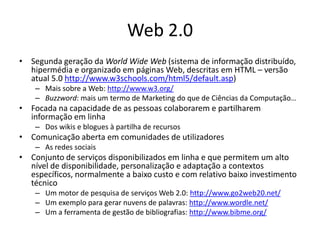 Web 2.0
• Segunda geração da World Wide Web (sistema de informação distribuído,
  hipermédia e organizado em páginas Web, descritas em HTML – versão
  atual 5.0 http://www.w3schools.com/html5/default.asp)
    – Mais sobre a Web: http://www.w3.org/
    – Buzzword: mais um termo de Marketing do que de Ciências da Computação…
• Focada na capacidade de as pessoas colaborarem e partilharem
  informação em linha
    – Dos wikis e blogues à partilha de recursos
• Comunicação aberta em comunidades de utilizadores
    – As redes sociais
• Conjunto de serviços disponibilizados em linha e que permitem um alto
  nível de disponibilidade, personalização e adaptação a contextos
  específicos, normalmente a baixo custo e com relativo baixo investimento
  técnico
    – Um motor de pesquisa de serviços Web 2.0: http://www.go2web20.net/
    – Um exemplo para gerar nuvens de palavras: http://www.wordle.net/
    – Um a ferramenta de gestão de bibliografias: http://www.bibme.org/
 