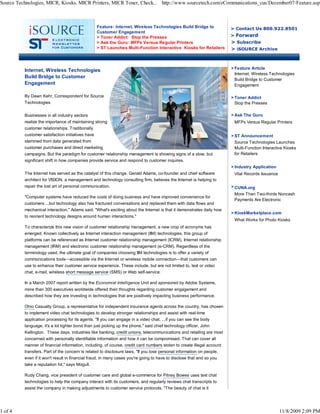 Feature: Internet, Wireless Technologies Build Bridge to
Customer Engagement
> Toner Addict: Stop the Presses
> Ask the Guru: MFPs Versus Regular Printers
> ST Launches Multi-Function Interactive Kiosks for Retailers
> Contact Us 800.922.8501
> Forward
> Subscribe
> iSOURCE Archive
Internet, Wireless Technologies
Build Bridge to Customer
Engagement
By Dawn Kehr, Correspondent for Source
Technologies
Businesses in all industry sectors
realize the importance of maintaining strong
customer relationships. Traditionally
customer satisfaction initiatives have
stemmed from data generated from
customer purchases and direct marketing
campaigns. But the paradigm for customer relationship management is showing signs of a slow, but
significant shift in how companies provide service and respond to customer inquires.
The Internet has served as the catalyst of this change. Gerald Adams, co-founder and chief software
architect for VISION, a management and technology consulting firm, believes the Internet is helping to
repair the lost art of personal communication.
"Computer systems have reduced the costs of doing business and have improved convenience for
customers ...but technology also has fractured conversations and replaced them with data flows and
mechanical interaction," Adams said. "What's exciting about the Internet is that it demonstrates daily how
to reorient technology designs around human interactions."
To characterize this new vision of customer relationship management, a new crop of acronyms has
emerged. Known collectively as Internet interaction management (IIM) technologies, this group of
platforms can be referenced as Internet customer relationship management (ICRM), Internet relationship
management (IRM) and electronic customer relationship management (e-CRM). Regardless of the
terminology used, the ultimate goal of companies choosing IIM technologies is to offer a variety of
communications tools—accessible via the Internet or wireless mobile connection—that customers can
use to enhance their customer service experience. These include, but are not limited to, text or video
chat, e-mail, wireless short message service (SMS) or Web self-service.
In a March 2007 report written by the Economist Intelligence Unit and sponsored by Adobe Systems,
more than 300 executives worldwide offered their thoughts regarding customer engagement and
described how they are investing in technologies that are positively impacting business performance.
Ohio Casualty Group, a representative for independent insurance agents across the country, has chosen
to implement video chat technologies to develop stronger relationships and assist with real-time
application processing for its agents. "If you can engage in a video chat, ...if you can see the body
language, it's a lot tighter bond than just picking up the phone," said chief technology officer, John
Kellington. These days, industries like banking, credit unions, telecommunications and retailing are most
concerned with personally identifiable information and how it can be compromised. That can cover all
manner of financial information, including, of course, credit card numbers stolen to create illegal account
transfers. Part of the concern is related to disclosure laws. "If you lose personal information on people,
even if it won't result in financial fraud, in many cases you're going to have to disclose that and so you
take a reputation hit," says Mogull.
Rudy Chang, vice president of customer care and global e-commerce for Pitney Bowes uses text chat
technologies to help the company interact with its customers, and regularly reviews chat transcripts to
assist the company in making adjustments to customer service protocols. "The beauty of chat is it
> Feature Article
Internet, Wireless Technologies
Build Bridge to Customer
Engagement
> Toner Addict
Stop the Presses
> Ask The Guru
MFPs Versus Regular Printers
> ST Announcement
Source Technologies Launches
Multi-Function Interactive Kiosks
for Retailers
> Industry Application
Vital Records Issuance
> CUNA.org
More Than Two-thirds Noncash
Payments Are Electronic
> KioskMarketplace.com
What Works for Photo Kiosks
Source Technologies, MICR, Kiosks, MICR Printers, MICR Toner, Check... http://www.sourcetech.com/eCommunications_cus/December07/Feature.asp
1 of 4 11/8/2009 2:09 PM
 