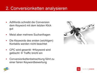 2. Conversionketten analysieren


   AdWords schreibt die Conversion
    dem Keyword mit dem letzten Klick
    gut

   Meist aber mehrere Suchanfragen

   Die Keywords des ersten (wichtigen)
    Kontakts werden nicht beachtet

   CPC wird gesenkt Keyword wird
    gelöscht  Traffic bricht ein

   Conversionkettenbetrachtung führt zu
    einer fairen Keywordbewertung
 