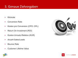3. Genaue Zielvorgaben

   Klickrate

   Conversion Rate

   Kosten pro Conversion (CPO, CPL)

   Return On Investment (ROI)

   Kosten-Umsatz-Relation (KUR)

   Anzahl Sales/Leads

   Bounce Rate

   Customer Lifetime Value
 
