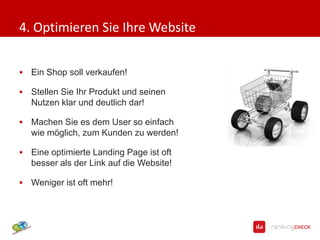 4. Optimieren Sie Ihre Website


   Ein Shop soll verkaufen!

   Stellen Sie Ihr Produkt und seinen
    Nutzen klar und deutlich dar!

   Machen Sie es dem User so einfach
    wie möglich, zum Kunden zu werden!

   Eine optimierte Landing Page ist oft
    besser als der Link auf die Website!

   Weniger ist oft mehr!
 