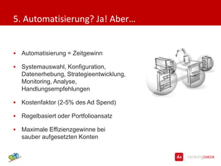 5. Automatisierung? Ja! Aber…


   Automatisierung = Zeitgewinn

   Systemauswahl, Konfiguration, Daten
    erhebung, Strategieentwicklung, Moni
    toring, Analyse, Handlungsempfehlun
    gen

   Kostenfaktor (2-5% des Ad Spend)

   Regelbasiert oder Portfolioansatz

   Maximale Effizienzgewinne bei
    sauber aufgesetzten Konten
 