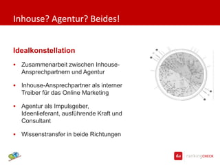 Inhouse? Agentur? Beides!


Idealkonstellation
   Zusammenarbeit zwischen Inhouse-
    Ansprechpartnern und Agentur

   Inhouse-Ansprechpartner als interner
    Treiber für das Online Marketing

   Agentur als
    Impulsgeber, Ideenlieferant, ausführe
    nde Kraft und Consultant

   Wissenstransfer in beide Richtungen
 
