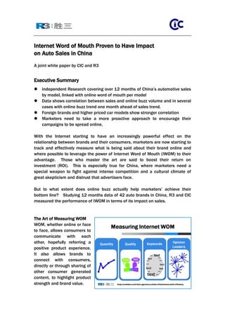 Internet Word of Mouth Proven to Have Impact
on Auto Sales in China
A joint white paper by CIC and R3


Executive Summary
   Independent Research covering over 12 months of China’s automotive sales
    by model, linked with online word of mouth per model
   Data shows correlation between sales and online buzz volume and in several
    cases with online buzz trend one month ahead of sales trend.
   Foreign brands and higher priced car models show stronger correlation
   Marketers need to take a more proactive approach to encourage their
    campaigns to be spread online,

With the Internet starting to have an increasingly powerful effect on the
relationship between brands and their consumers, marketers are now starting to
track and effectively measure what is being said about their brand online and
where possible to leverage the power of Internet Word of Mouth (IWOM) to their
advantage. Those who master the art are said to boost their return on
investment (ROI). This is especially true for China, where marketers need a
special weapon to fight against intense competition and a cultural climate of
great skepticism and distrust that advertisers face.

But to what extent does online buzz actually help marketers’ achieve their
bottom line? Studying 12 months data of 42 auto brands in China, R3 and CIC
measured the performance of IWOM in terms of its impact on sales.


The Art of Measuring WOM
WOM, whether online or face
to face, allows consumers to
communicate with each
other, hopefully referring a
positive product experience.
It also allows brands to
connect with consumers,
directly or through sharing of
other consumer generated
content, to highlight product
strength and brand value.
 