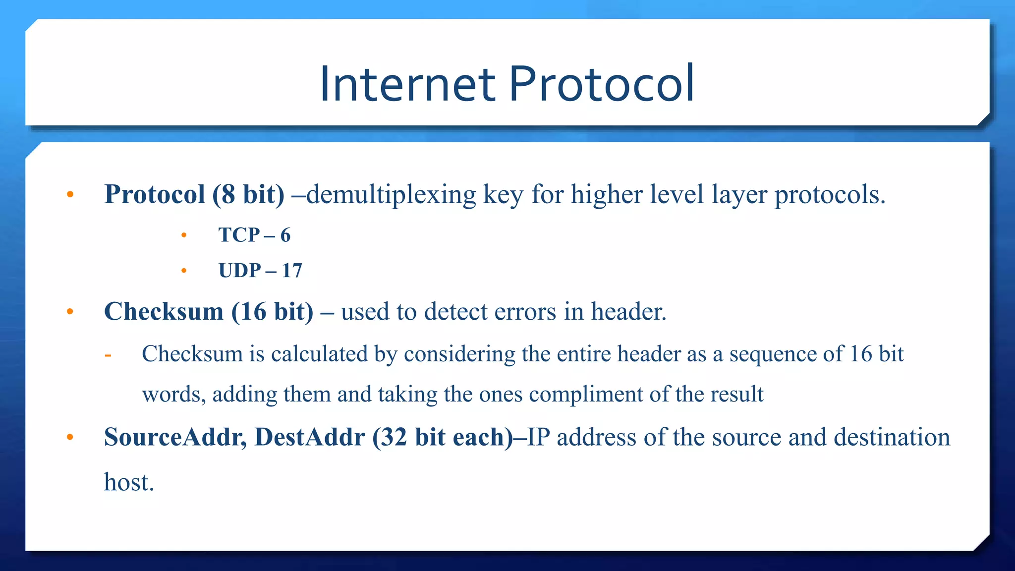 Internet Protocol
• Protocol (8 bit) –demultiplexing key for higher level layer protocols.
• TCP – 6
• UDP – 17
• Checksum (16 bit) – used to detect errors in header.
- Checksum is calculated by considering the entire header as a sequence of 16 bit
words, adding them and taking the ones compliment of the result
• SourceAddr, DestAddr (32 bit each)–IP address of the source and destination
host.
 