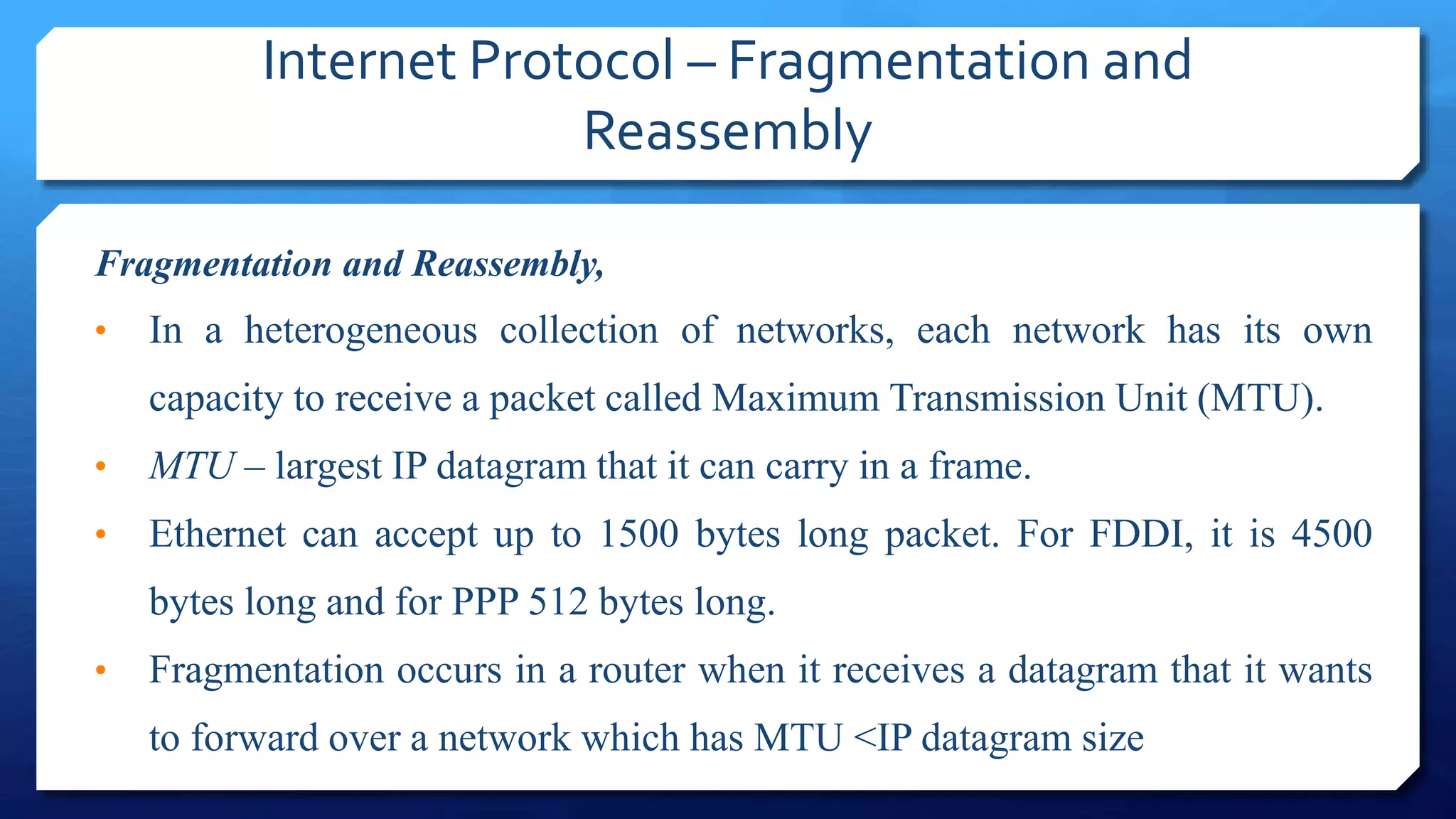 Internet Protocol – Fragmentation and
Reassembly
Fragmentation and Reassembly,
• In a heterogeneous collection of networks, each network has its own
capacity to receive a packet called Maximum Transmission Unit (MTU).
• MTU – largest IP datagram that it can carry in a frame.
• Ethernet can accept up to 1500 bytes long packet. For FDDI, it is 4500
bytes long and for PPP 512 bytes long.
• Fragmentation occurs in a router when it receives a datagram that it wants
to forward over a network which has MTU <IP datagram size
 