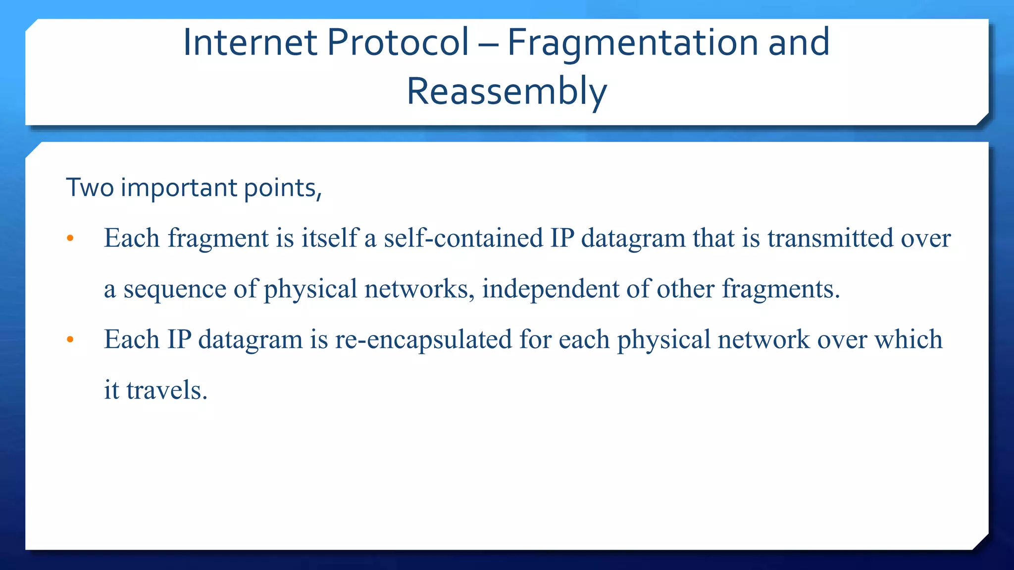 Internet Protocol – Fragmentation and
Reassembly
Two important points,
• Each fragment is itself a self-contained IP datagram that is transmitted over
a sequence of physical networks, independent of other fragments.
• Each IP datagram is re-encapsulated for each physical network over which
it travels.
 