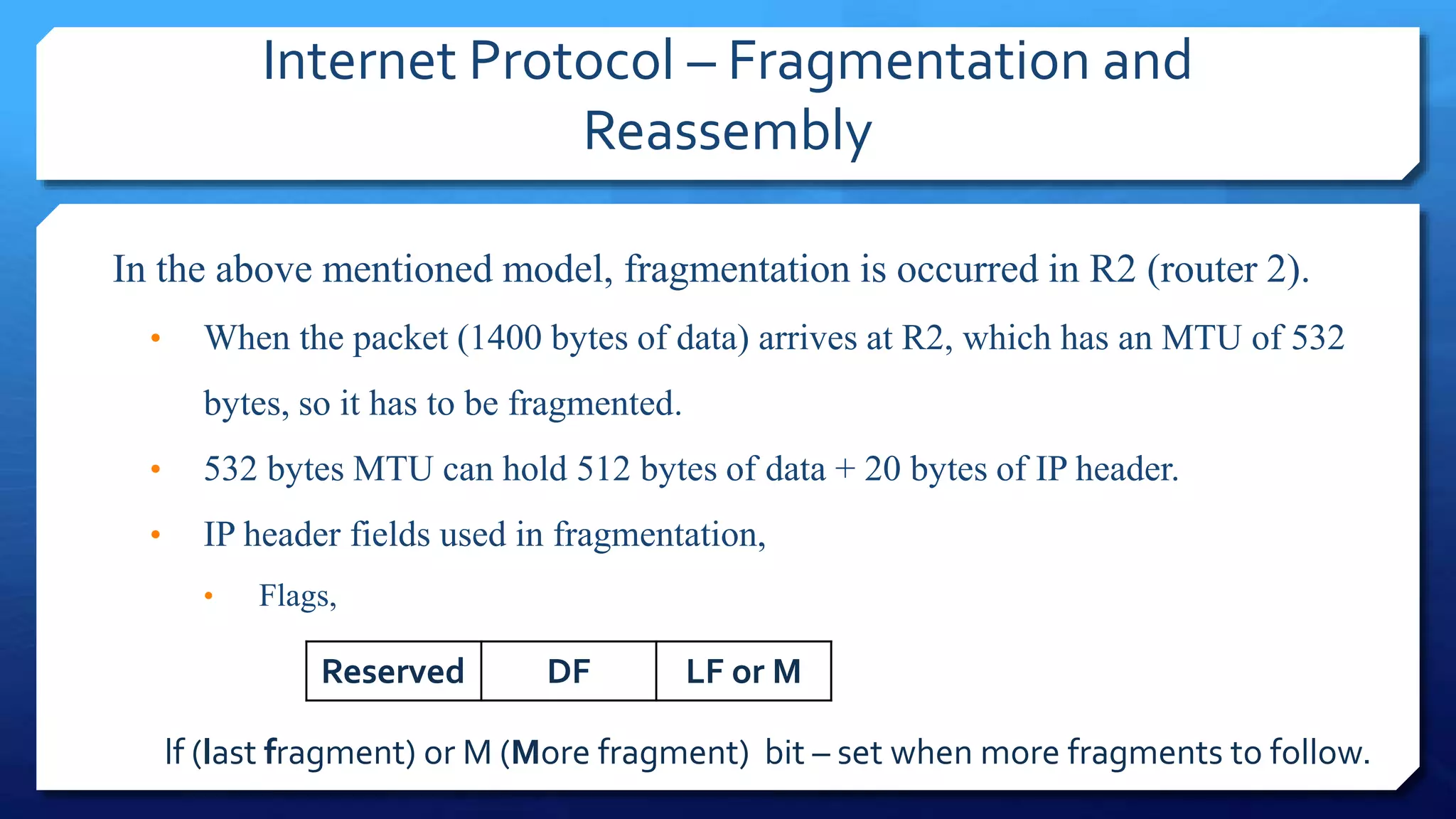 Internet Protocol – Fragmentation and
Reassembly
In the above mentioned model, fragmentation is occurred in R2 (router 2).
• When the packet (1400 bytes of data) arrives at R2, which has an MTU of 532
bytes, so it has to be fragmented.
• 532 bytes MTU can hold 512 bytes of data + 20 bytes of IP header.
• IP header fields used in fragmentation,
• Flags,
Reserved DF LF or M
lf (last fragment) or M (More fragment) bit – set when more fragments to follow.
 