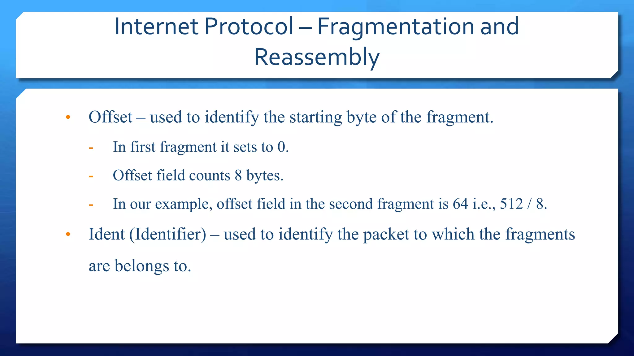 Internet Protocol – Fragmentation and
Reassembly
• Offset – used to identify the starting byte of the fragment.
- In first fragment it sets to 0.
- Offset field counts 8 bytes.
- In our example, offset field in the second fragment is 64 i.e., 512 / 8.
• Ident (Identifier) – used to identify the packet to which the fragments
are belongs to.
 