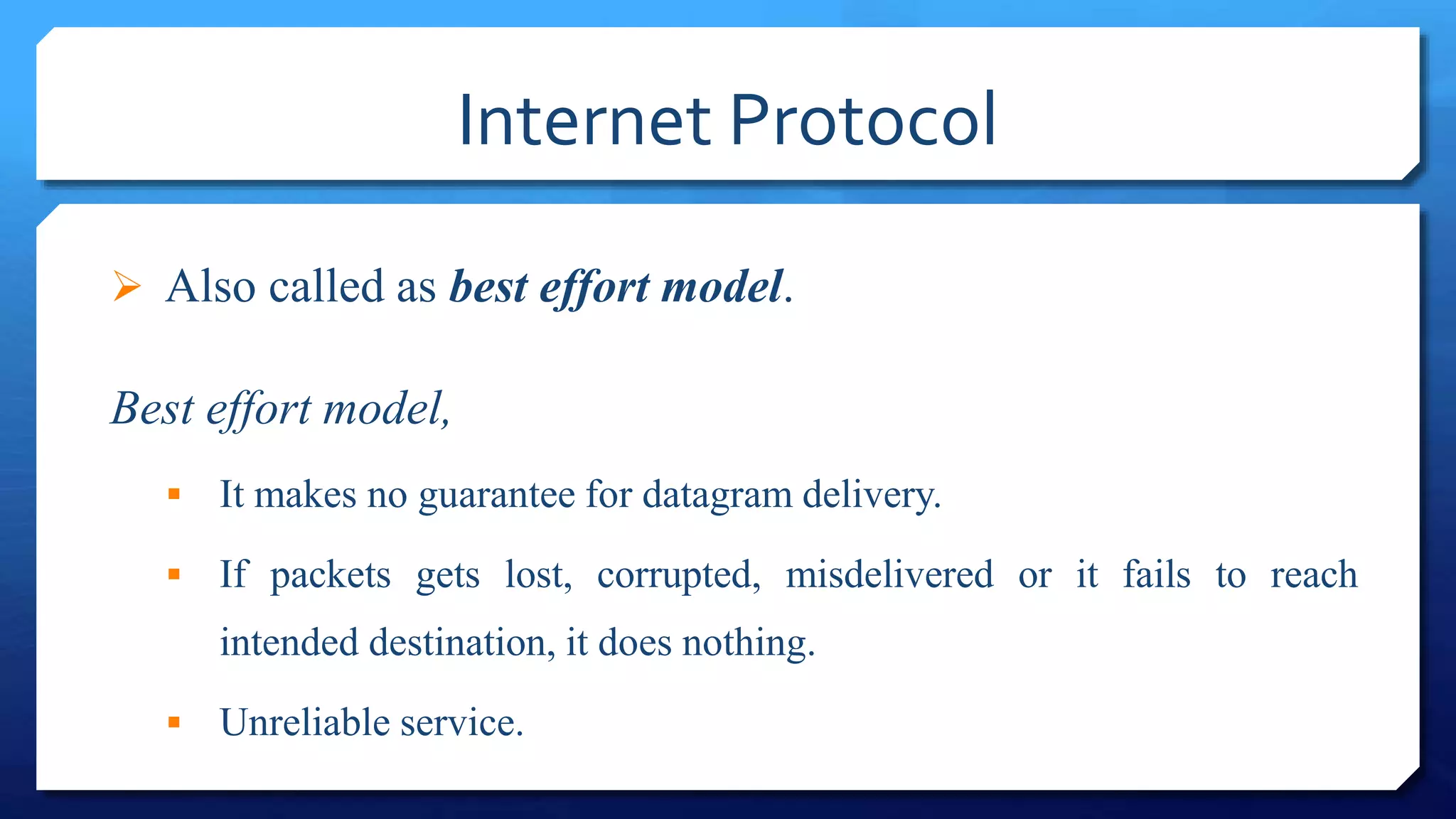 Internet Protocol
 Also called as best effort model.
Best effort model,
 It makes no guarantee for datagram delivery.
 If packets gets lost, corrupted, misdelivered or it fails to reach
intended destination, it does nothing.
 Unreliable service.
 