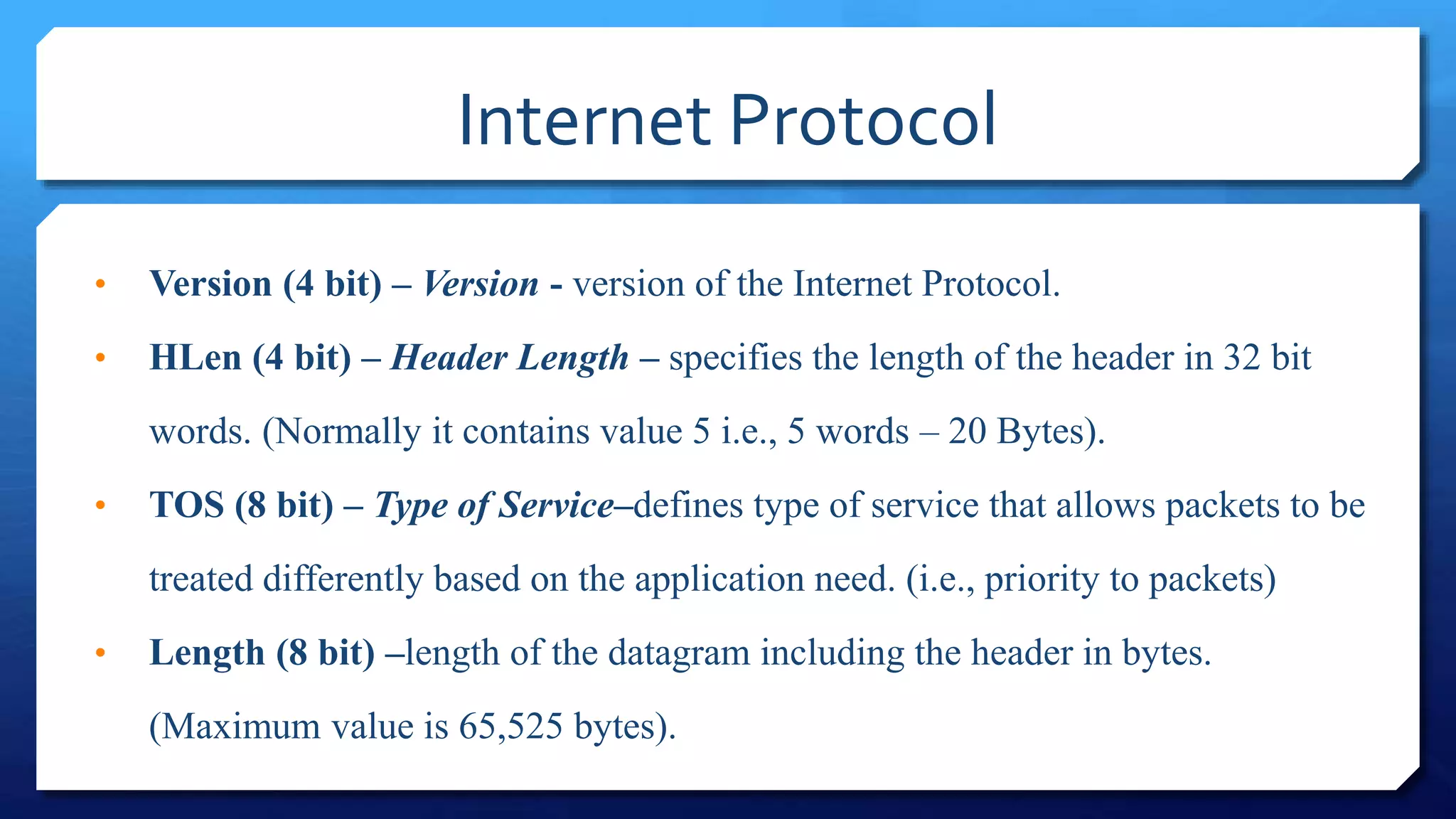 Internet Protocol
• Version (4 bit) – Version - version of the Internet Protocol.
• HLen (4 bit) – Header Length – specifies the length of the header in 32 bit
words. (Normally it contains value 5 i.e., 5 words – 20 Bytes).
• TOS (8 bit) – Type of Service–defines type of service that allows packets to be
treated differently based on the application need. (i.e., priority to packets)
• Length (8 bit) –length of the datagram including the header in bytes.
(Maximum value is 65,525 bytes).
 