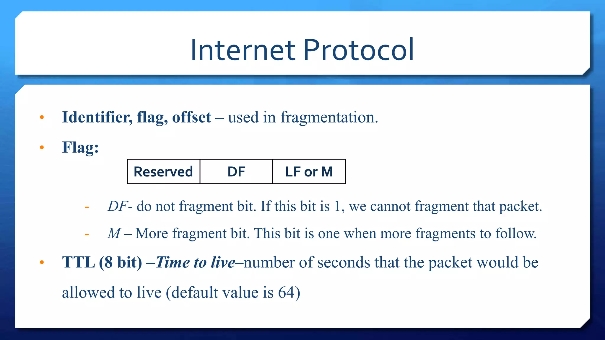 Internet Protocol
• Identifier, flag, offset – used in fragmentation.
• Flag:
- DF- do not fragment bit. If this bit is 1, we cannot fragment that packet.
- M – More fragment bit. This bit is one when more fragments to follow.
• TTL (8 bit) –Time to live–number of seconds that the packet would be
allowed to live (default value is 64)
Reserved DF LF or M
 