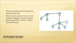  Routers provide packet filtering by
using access lists.
 When routers connect two or more
networks together and use logical
addressing (IPv4 or IPv6) is called
internetworking.
 