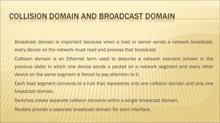 Broadcast domain is important because when a host or server sends a network broadcast,
every device on the network must read and process that broadcast
 Collision domain is an Ethernet term used to describe a network scenario (shown in the
previous slide) in which one device sends a packet on a network segment and every other
device on the same segment is forced to pay attention to it.
 Each host segment connects to a hub that represents only one collision domain and only one
broadcast domain.
 Switches create separate collision domains within a single broadcast domain.
 Routers provide a separate broadcast domain for each interface.
 