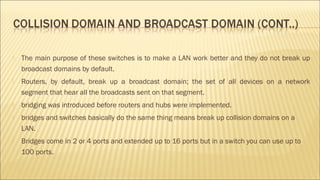  The main purpose of these switches is to make a LAN work better and they do not break up
broadcast domains by default.
 Routers, by default, break up a broadcast domain; the set of all devices on a network
segment that hear all the broadcasts sent on that segment.
 bridging was introduced before routers and hubs were implemented.
 bridges and switches basically do the same thing means break up collision domains on a
LAN.
 Bridges come in 2 or 4 ports and extended up to 16 ports but in a switch you can use up to
100 ports.
 