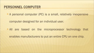  A personal computer (PC) is a small, relatively inexpensive
computer designed for an individual user.
 All are based on the microprocessor technology that
enables manufacturers to put an entire CPU on one chip.
 