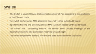  The Switch is Layer 2 Device that connects number of Pc’s according to the availability
of the Ethernet ports.
 The switch performed on MAC address; it does not verified logical addresses.
 It performs filtering and switching only on MAC (Medium Access Control) addresses.
 The Switch has unicasting feature; the sender send unicast message to the
destination machine and destination machine unicastly reply.
 The Switch employ MAC Table to forwards the data from one device to another.
 