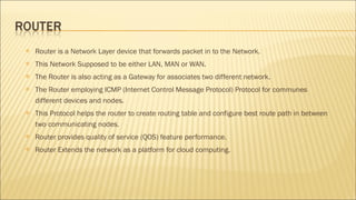  Router is a Network Layer device that forwards packet in to the Network.
 This Network Supposed to be either LAN, MAN or WAN.
 The Router is also acting as a Gateway for associates two different network.
 The Router employing ICMP (Internet Control Message Protocol) Protocol for communes
different devices and nodes.
 This Protocol helps the router to create routing table and configure best route path in between
two communicating nodes.
 Router provides quality of service (QOS) feature performance.
 Router Extends the network as a platform for cloud computing.
 