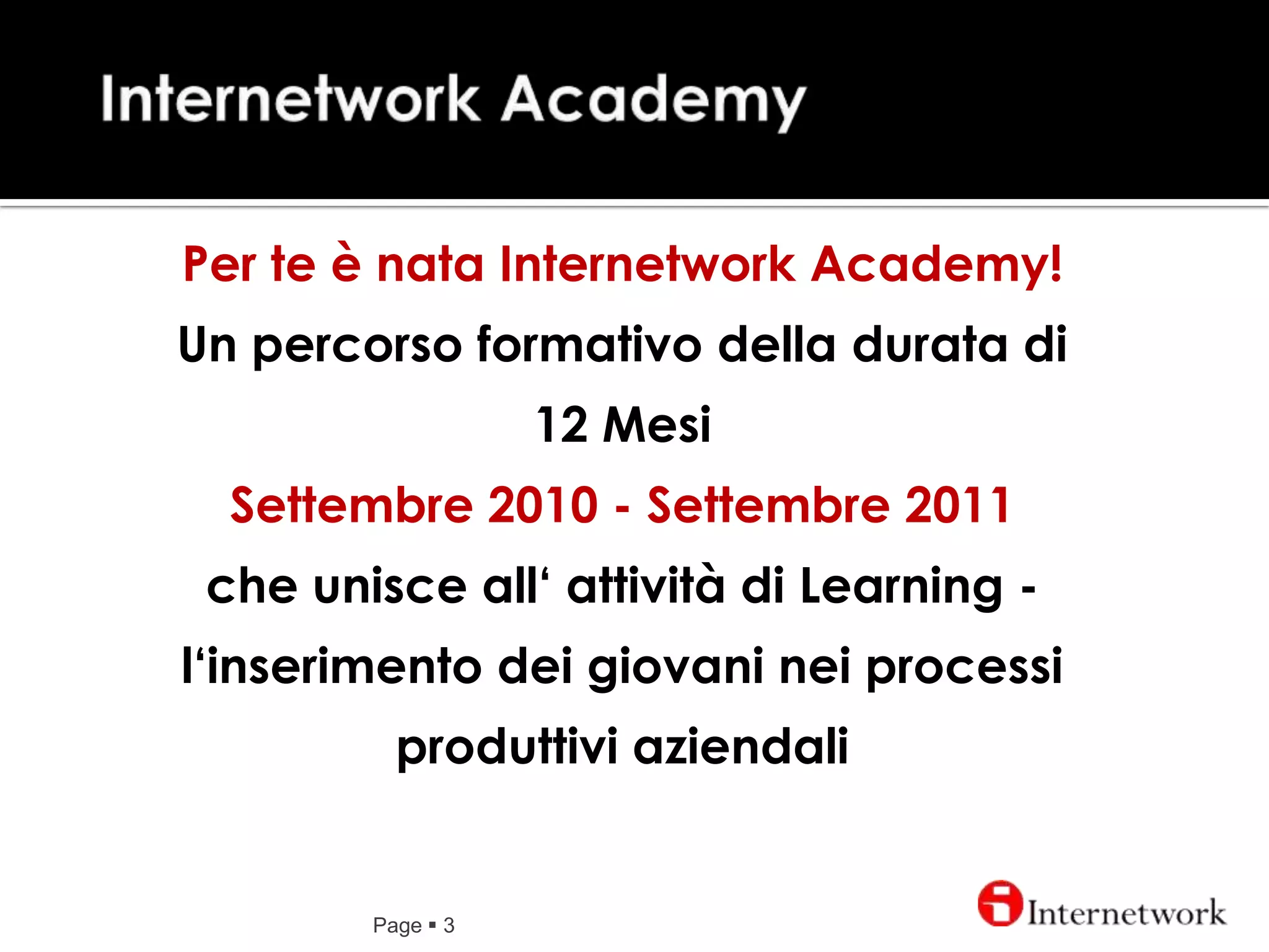 Internetwork AcademyPage 3Per te è nata Internetwork Academy! Un percorso formativo della durata di 12 MesiSettembre 2010 - Settembre 2011che unisce all‘ attività di Learning -  l‘inserimento dei giovani nei processi produttivi aziendali