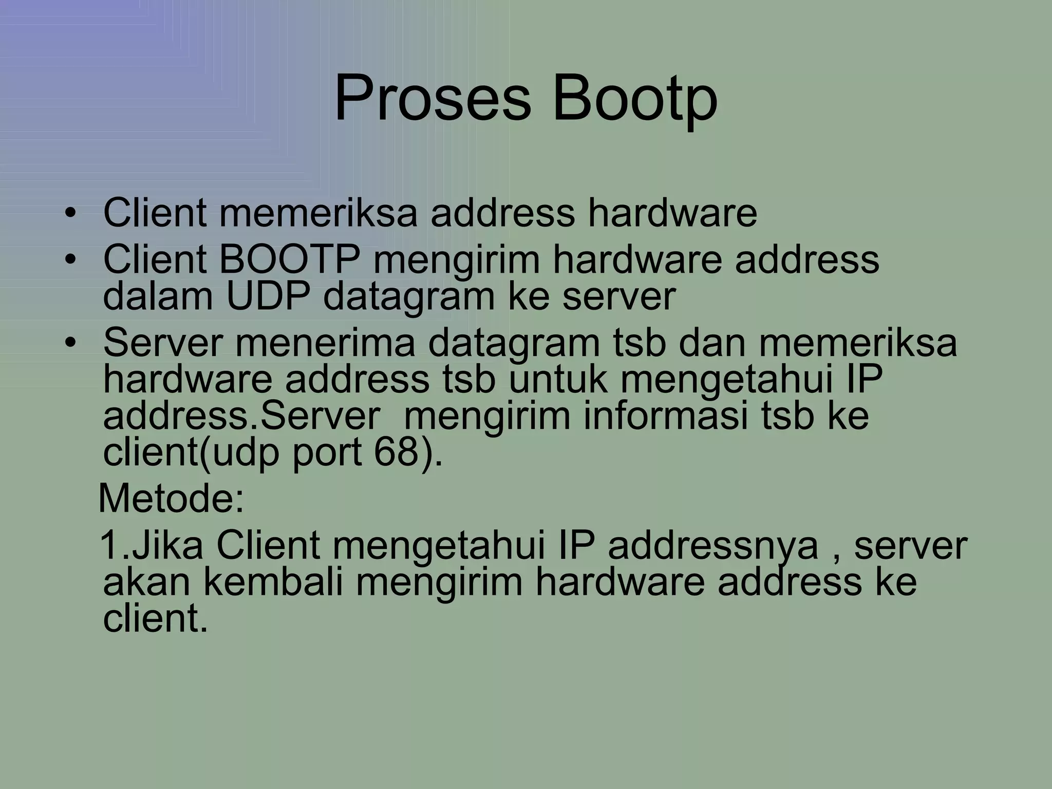 Proses Bootp Client memeriksa address hardware  Client BOOTP mengirim hardware address dalam UDP datagram ke server Server menerima datagram tsb dan memeriksa hardware address tsb untuk mengetahui IP address.Server  mengirim informasi tsb ke client(udp port 68). Metode: 1.Jika Client mengetahui IP addressnya , server akan kembali mengirim hardware address ke client.  