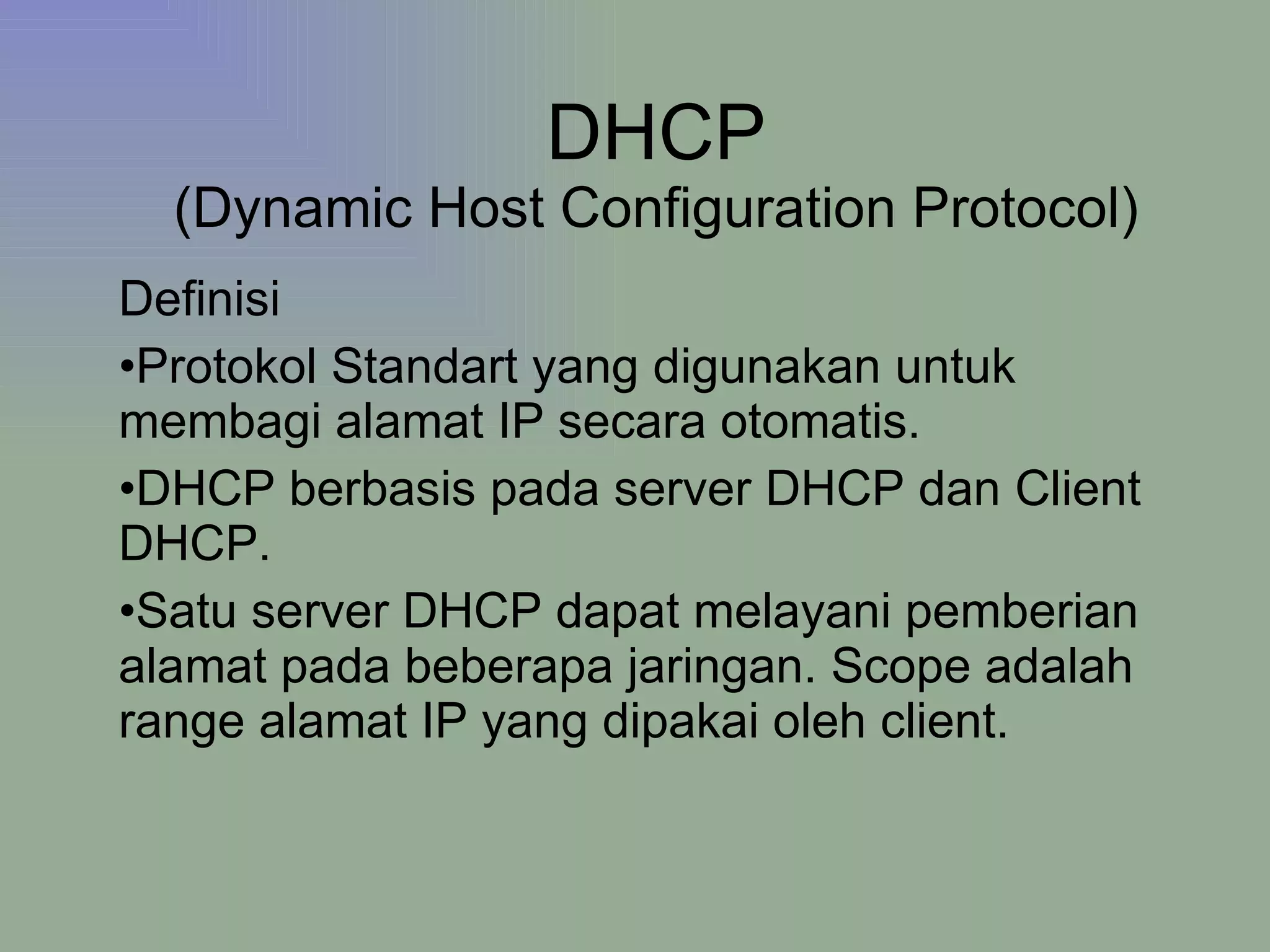 DHCP (Dynamic Host Configuration Protocol) Definisi Protokol Standart yang digunakan untuk membagi alamat IP secara otomatis. DHCP berbasis pada server DHCP dan Client DHCP. Satu server DHCP dapat melayani pemberian alamat pada beberapa jaringan. Scope adalah range alamat IP yang dipakai oleh client. 