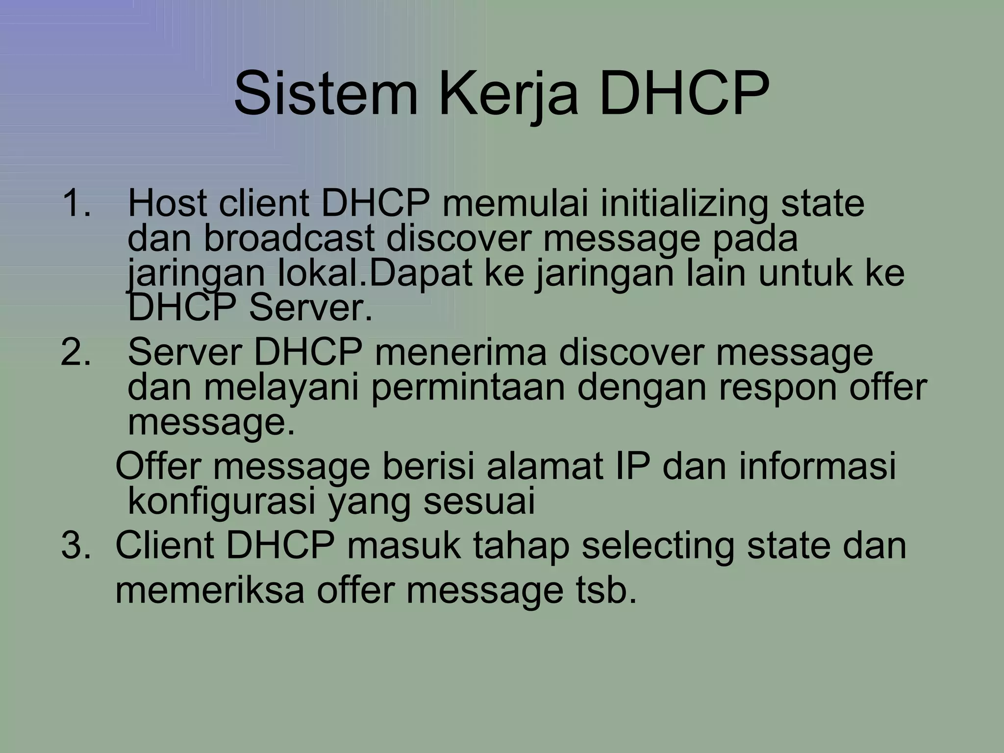 Sistem Kerja DHCP Host client DHCP memulai initializing state  dan broadcast discover message pada jaringan lokal.Dapat ke jaringan lain untuk ke DHCP Server. Server DHCP menerima discover message dan melayani permintaan dengan respon offer message. Offer message berisi alamat IP dan informasi konfigurasi yang sesuai 3.  Client DHCP masuk tahap selecting state dan memeriksa offer message tsb. 
