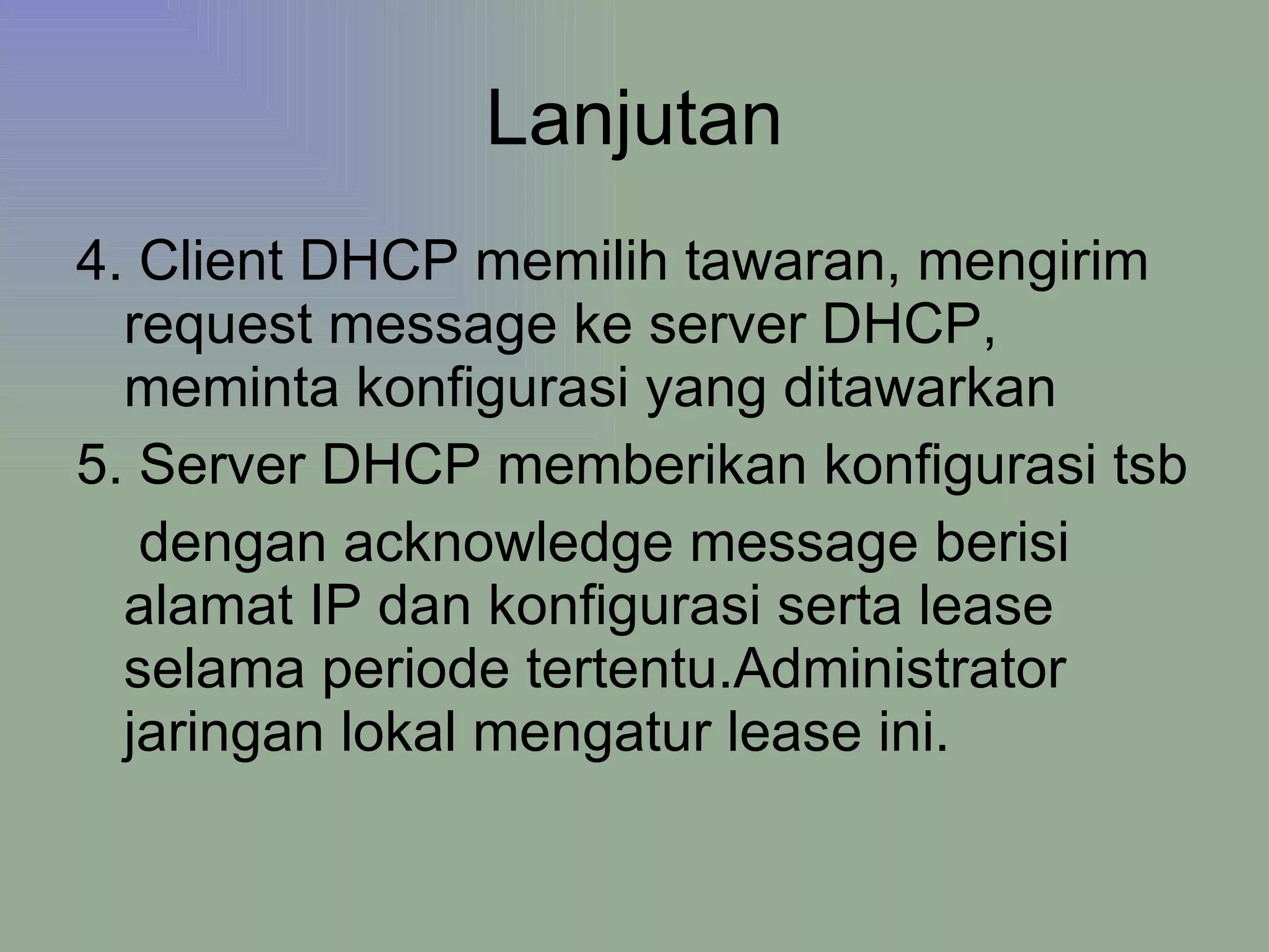 Lanjutan 4. Client DHCP memilih tawaran, mengirim request message ke server DHCP, meminta konfigurasi yang ditawarkan  5. Server DHCP memberikan konfigurasi tsb dengan acknowledge message berisi alamat IP dan konfigurasi serta lease selama periode tertentu.Administrator jaringan lokal mengatur lease ini. 