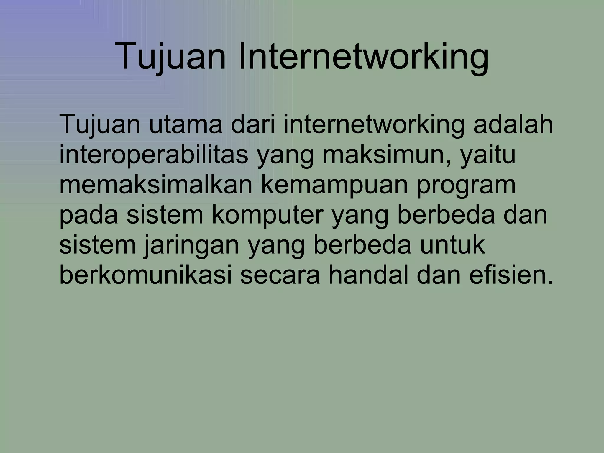 Tujuan Internetworking Tujuan utama dari internetworking adalah interoperabilitas yang maksimun, yaitu memaksimalkan kemampuan program pada sistem komputer yang berbeda dan sistem jaringan yang berbeda untuk berkomunikasi secara handal dan efisien. 