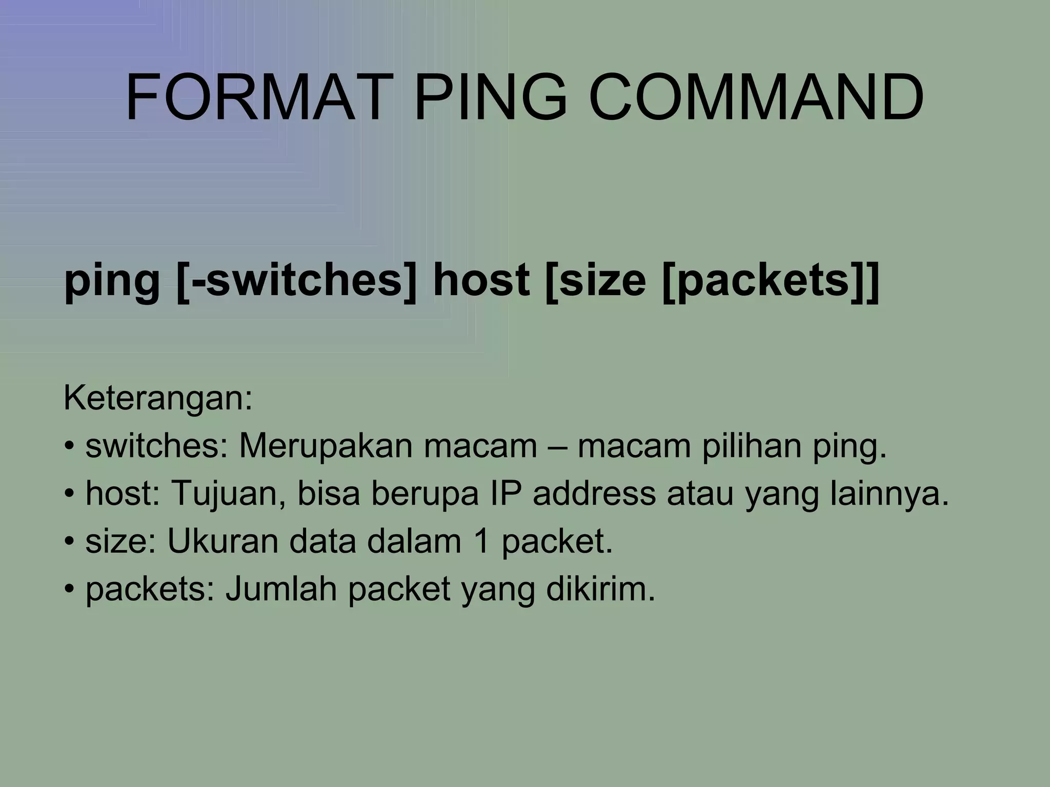 FORMAT PING COMMAND ping [-switches] host [size [packets]] Keterangan: •  switches: Merupakan macam – macam pilihan ping.  •  host: Tujuan, bisa berupa IP address atau yang lainnya. •  size: Ukuran data dalam 1 packet. •  packets: Jumlah packet yang dikirim. 