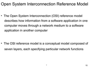 Open System Interconnection Reference Model

• The Open System Interconnection (OSI) reference model
  describes how information from a software application in one
  computer moves through a network medium to a software
  application in another computer



• The OSI reference model is a conceptual model composed of
  seven layers, each specifying particular network functions




                                *                              10
 