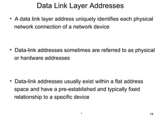 Data Link Layer Addresses
• A data link layer address uniquely identifies each physical
  network connection of a network device



• Data-link addresses sometimes are referred to as physical
  or hardware addresses



• Data-link addresses usually exist within a flat address
  space and have a pre-established and typically fixed
  relationship to a specific device


                              *                             14
 