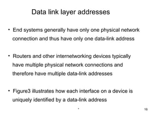 Data link layer addresses

• End systems generally have only one physical network
 connection and thus have only one data-link address


• Routers and other internetworking devices typically
 have multiple physical network connections and
 therefore have multiple data-link addresses


• Figure3 illustrates how each interface on a device is
 uniquely identified by a data-link address
                              *                           16
 