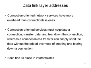 Data link layer addresses

• Connection-oriented network services have more
 overhead than connectionless ones


• Connection-oriented services must negotiate a
 connection, transfer data, and tear down the connection,
 whereas a connectionless transfer can simply send the
 data without the added overhead of creating and tearing
 down a connection


• Each has its place in internetworks
                              *                             17
 