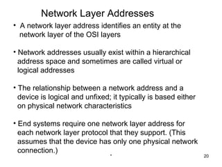 Network Layer Addresses
• A network layer address identifies an entity at the
  network layer of the OSI layers

• Network addresses usually exist within a hierarchical
  address space and sometimes are called virtual or
  logical addresses

• The relationship between a network address and a
  device is logical and unfixed; it typically is based either
  on physical network characteristics

• End systems require one network layer address for
  each network layer protocol that they support. (This
  assumes that the device has only one physical network
  connection.)
                                *                               20
 