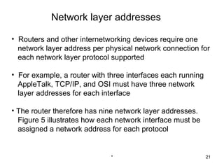 Network layer addresses

• Routers and other internetworking devices require one
  network layer address per physical network connection for
  each network layer protocol supported

• For example, a router with three interfaces each running
  AppleTalk, TCP/IP, and OSI must have three network
  layer addresses for each interface

• The router therefore has nine network layer addresses.
  Figure 5 illustrates how each network interface must be
  assigned a network address for each protocol


                              *                              21
 
