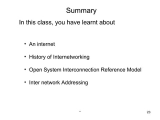 Summary
In this class, you have learnt about


 • An internet

 • History of Internetworking

 • Open System Interconnection Reference Model

 • Inter network Addressing




                        *                        23
 