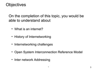 Objectives

 On the completion of this topic, you would be
 able to understand about

  • What is an internet?

  • History of Internetworking

  • Internetworking challenges

  • Open System Interconnection Reference Model

  • Inter network Addressing

                           *                      3
 