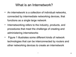 What is an Internetwork?

• An internetwork is a collection of individual networks,
    connected by intermediate networking devices, that
    functions as a single large network
• Internetworking refers to the industry, products, and
    procedures that meet the challenge of creating and
    administering internetworks
•   Figure 1 illustrates some different kinds of network
    technologies that can be interconnected by routers and
    other networking devices to create an internetwork

                               *                             4
 
