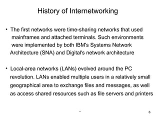 History of Internetworking

• The first networks were time-sharing networks that used
  mainframes and attached terminals. Such environments
  were implemented by both IBM's Systems Network
  Architecture (SNA) and Digital's network architecture

• Local-area networks (LANs) evolved around the PC
 revolution. LANs enabled multiple users in a relatively small
 geographical area to exchange files and messages, as well
 as access shared resources such as file servers and printers


                               *                             6
 