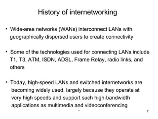 History of internetworking

• Wide-area networks (WANs) interconnect LANs with
  geographically dispersed users to create connectivity

• Some of the technologies used for connecting LANs include
  T1, T3, ATM, ISDN, ADSL, Frame Relay, radio links, and
  others

• Today, high-speed LANs and switched internetworks are
  becoming widely used, largely because they operate at
  very high speeds and support such high-bandwidth
  applications as multimedia and videoconferencing
                               *                          7
 