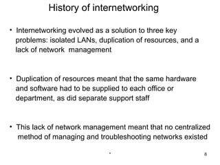 History of internetworking

• Internetworking evolved as a solution to three key
  problems: isolated LANs, duplication of resources, and a
  lack of network management


• Duplication of resources meant that the same hardware
  and software had to be supplied to each office or
  department, as did separate support staff


• This lack of network management meant that no centralized
  method of managing and troubleshooting networks existed

                              *                              8
 
