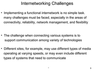 Internetworking Challenges

• Implementing a functional internetwork is no simple task.
  many challenges must be faced, especially in the areas of
  connectivity, reliability, network management, and flexibility



• The challenge when connecting various systems is to
  support communication among variety of technologies

• Different sites, for example, may use different types of media
  operating at varying speeds, or may even include different
  types of systems that need to communicate


                                  *                                9
 