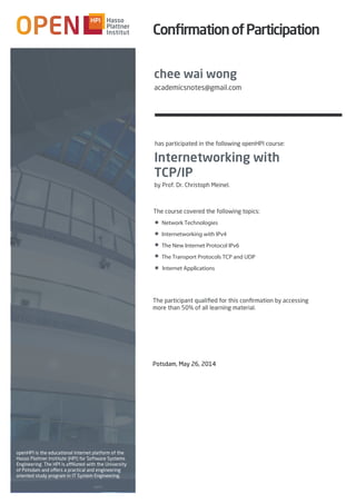 Potsdam, May 26, 2014
Internetworking with
TCP/IP
by Prof. Dr. Christoph Meinel.
The course covered the following topics:
Network Technologies
Internetworking with IPv4
The New Internet Protocol IPv6
The Transport Protocols TCP and UDP
Internet Applications
openHPI is the educational internet platform of the
Hasso Plattner Institute (HPI) for Software Systems
Engineering. The HPI is affiliated with the University
of Potsdam and offers a practical and engineering
oriented study program in IT System Engineering.
has participated in the following openHPI course:
■
■
■
■
■
ConﬁrmationofParticipation
The participant qualiﬁed for this conﬁrmation by accessing
more than 50% of all learning material.
chee wai wong
academicsnotes@gmail.com
 