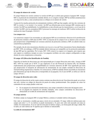 11
El campo de número de versión
El campo Número de versión contiene la versión de RIP que se utilizó para generar el paquete RIP. Aunque
RIP es un protocolo de enrutamiento estándar abierto, no se congela a tiempo. RIP ha recibido actualizaciones
a lo largo de los años, y estas actualizaciones se reflejan en un número de versión.
A pesar de los muchos protocolos de enrutamiento similares a RIP que han surgido, solo hay dos versiones de
RIP: la versión 1 y la versión 2. La versión 1 de RIP usa difusión para enviar mensajes RIP, mientras que la
versión 2 de RIP usa multidifusión. La multidifusión es más eficiente que las transmisiones y, en el caso de la
versión 2 de RIP, solo los enrutadores RIPv2 procesan los mensajes de multicast. RIPv2 utiliza la dirección de
multicast de clase D ejemplo: 224.0.0.9.
Los campos cero
Los numerosos campos Cero incrustados en cada paquete RIP son un testimonio silencioso de la proliferación
de protocolos similares a RIP antes de RFC 1058. La mayoría de los campos Cero se idearon como un medio
para proporcionar compatibilidad con versiones anteriores de protocolos similares a RIP, sin admitir todas sus
características propietarias
Por ejemplo, dos de estos mecanismos obsoletos son traceon y traceoff. Estos mecanismos fueron abandonados
por RFC 1058, sin embargo, el RIP de estándar abierto tenía que ser compatible con los protocolos patentados
de tipo RIP que los soportaban. Por lo tanto, RFC 1058 conservó su espacio en el paquete, pero requiere que
este espacio se establezca siempre en ceros. Los paquetes recibidos con estos campos configurados en algo
distinto de ceros simplemente se descartan.
El campo AFI (Dirección Identificador de Familia)
Especifica la familia de direcciones que está representada por el campo Dirección entre redes. Aunque el RIP
RFC 1058 fue creado por el IETF, lo que implicaría el uso del Protocolo de Internet (IP), fue diseñado
explícitamente para proporcionar compatibilidad con versiones anteriores de RIP. Esto significaba que tenía
que proporcionar el transporte de información de enrutamiento de una amplia variedad de direcciones de
internetworking arquitecturas o familias. En consecuencia, el RIP de estándar abierto necesitaba un mecanismo
para determinar qué tipo de dirección se transportaba en sus paquetes. En el caso de RIP, se utiliza un valor de
campo AFI de 2.
El campo de dirección entre redes
El campo de dirección de red de cuatro octetos contiene una dirección de red. Esta dirección puede ser un host,
una red o incluso un código de dirección de puerta de enlace predeterminado. Dos ejemplos de cómo los
contenidos de este campo pueden variar son:
• En un paquete de solicitud de entrada única, este campo contendría la dirección del paquete autor.
• En un paquete de respuesta de entradas múltiples, estos campos contendrían las direcciones IP
almacenado en la tabla de enrutamiento del originador.
El campo métrico
El último campo en el paquete RIP, el campo Métrico, contiene el contador métrico del paquete.
Este valor se incrementa a medida que pasa a través de un enrutador. El rango válido de métricas para este
campo está entre 1 y 15. La métrica se puede incrementar a 16, pero este valor está asociado con rutas no
válidas. En consecuencia, 16 es un valor de error para la métrica campo, y no forma parte del rango válido. Por
lo tanto, un valor métrico de 16 significa que el destino es inalcanzable.
La tabla de enrutamiento RIP
 